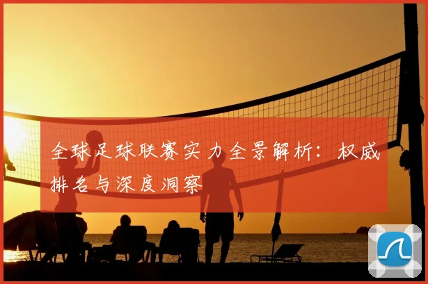 全球足球联赛实力全景解析：权威排名与深度洞察