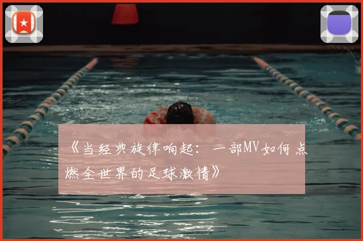 《当经典旋律响起:一部MV如何点燃全世界的足球激情》