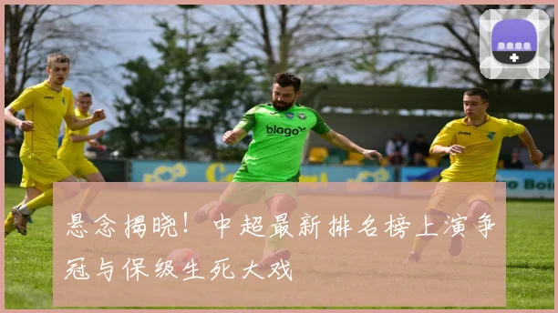悬念揭晓！中超最新排名榜上演争冠与保级生死大戏