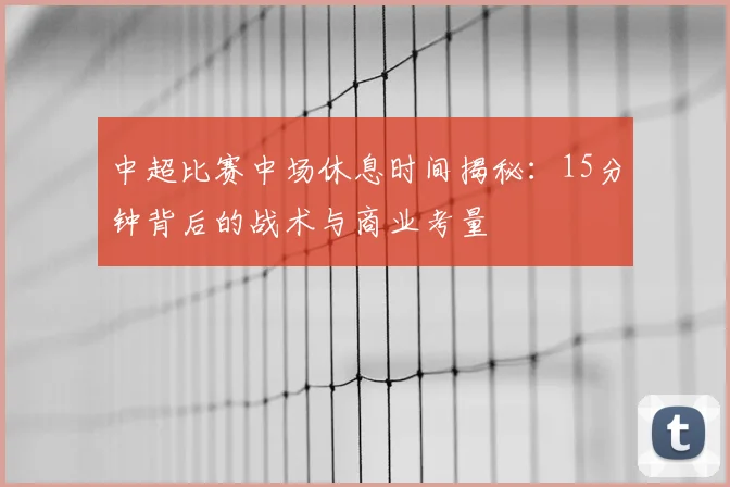 中超比赛中场休息时间揭秘：15分钟背后的战术与商业考量