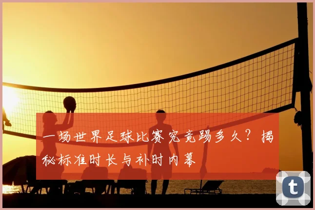 一场世界足球比赛究竟踢多久？揭秘标准时长与补时内幕