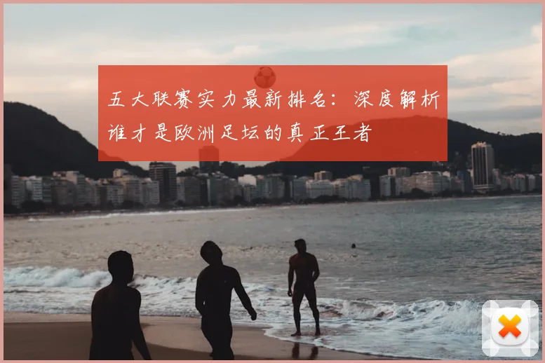 五大联赛实力最新排名:深度解析谁才是欧洲足坛的真正王者